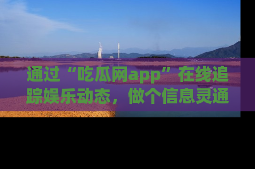 通过“吃瓜网app”在线追踪娱乐动态，做个信息灵通的吃瓜群众！