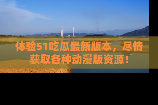 体验51吃瓜最新版本，尽情获取各种动漫版资源！