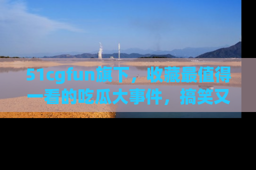 51cgfun旗下，收藏最值得一看的吃瓜大事件，搞笑又精彩！