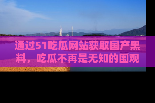通过51吃瓜网站获取国产黑料，吃瓜不再是无知的围观者