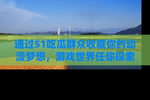 通过51吃瓜群众收藏你的动漫梦想，游戏世界任你探索