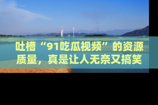吐槽“91吃瓜视频”的资源质量,真是让人无奈又搞笑!