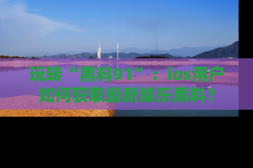 玩转“黑料91”:ios用户如何获取最新娱乐黑料?