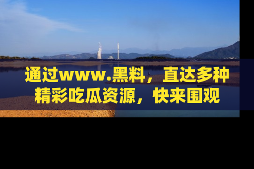 通过www.黑料,直达多种精彩吃瓜资源,快来围观