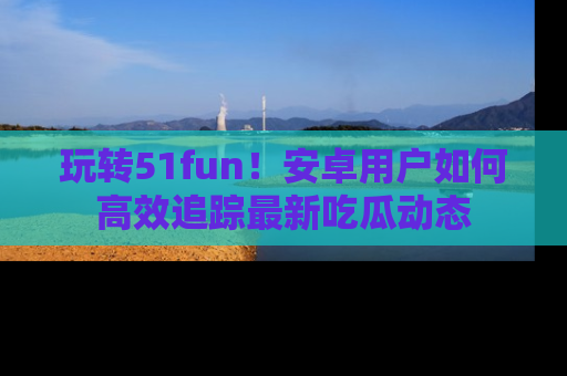 玩转51fun!安卓用户如何高效追踪最新吃瓜动态