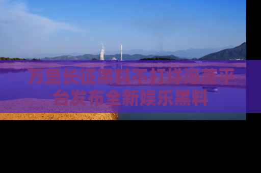 万里长征黑料不打烊泡芙平台发布全新娱乐黑料
