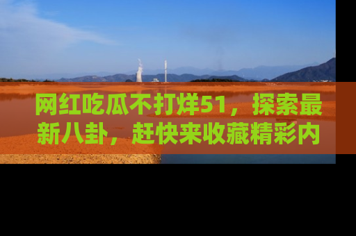 网红吃瓜不打烊51,探索最新八卦,赶快来收藏精彩内容!