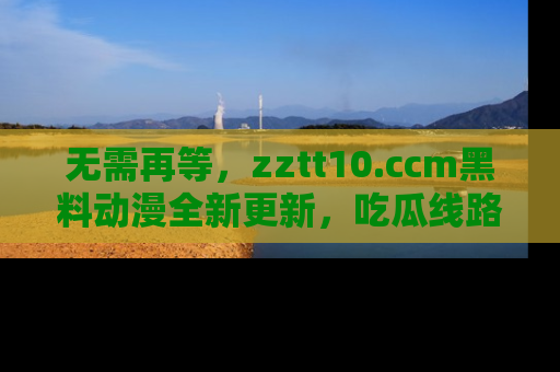 无需再等,zztt10.ccm黑料动漫全新更新,吃瓜线路佛系推荐!