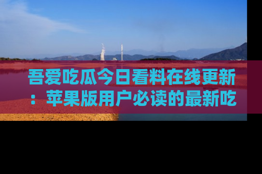 吾爱吃瓜今日看料在线更新:苹果版用户必读的最新吃瓜技巧