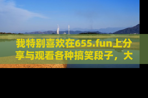 我特别喜欢在655.fun上分享与观看各种搞笑段子,大家一起来享受乐趣吧!
