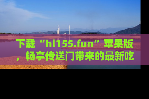 下载“hl155.fun”苹果版,畅享传送门带来的最新吃瓜资讯