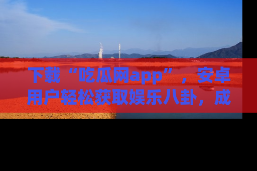 下载“吃瓜网app”,安卓用户轻松获取娱乐八卦,成为身边的知情达人!