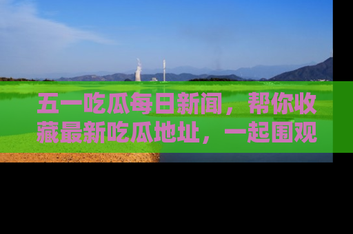 五一吃瓜每日新闻,帮你收藏最新吃瓜地址,一起围观吧!