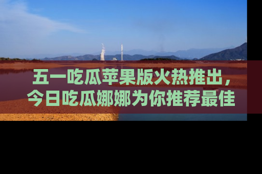五一吃瓜苹果版火热推出,今日吃瓜娜娜为你推荐最佳美食!