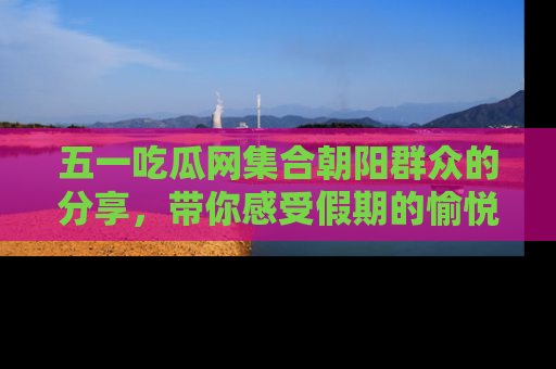五一吃瓜网集合朝阳群众的分享,带你感受假期的愉悦!