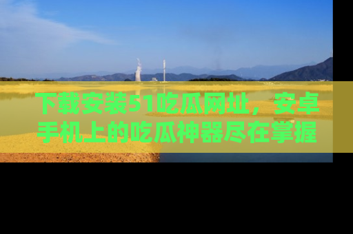 下载安装51吃瓜网址，安卓手机上的吃瓜神器尽在掌握