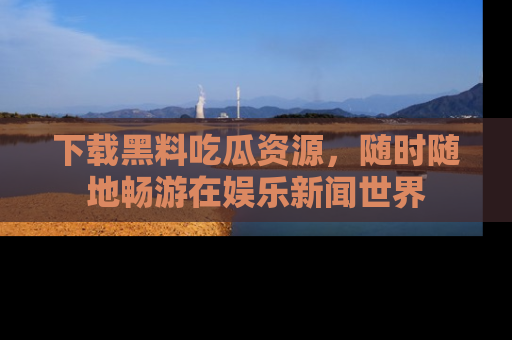 下载黑料吃瓜资源，随时随地畅游在娱乐新闻世界