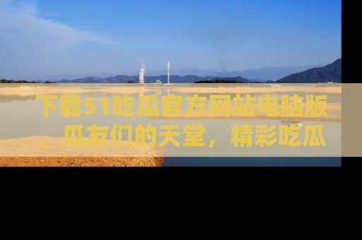 下载51吃瓜官方网站电脑版,瓜友们的天堂,精彩吃瓜故事不容错过!