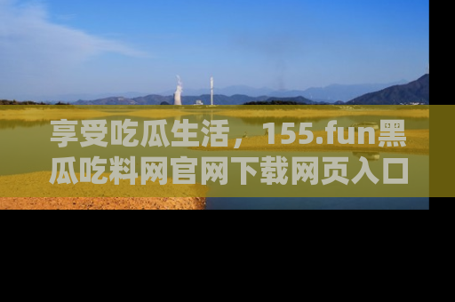 享受吃瓜生活，155.fun黑瓜吃料网官网下载网页入口全解析