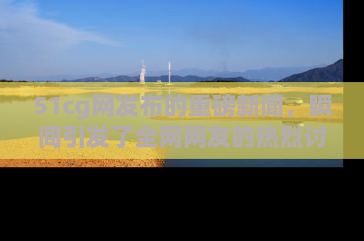 51cg网发布的重磅新闻,瞬间引发了全网网友的热烈讨论!