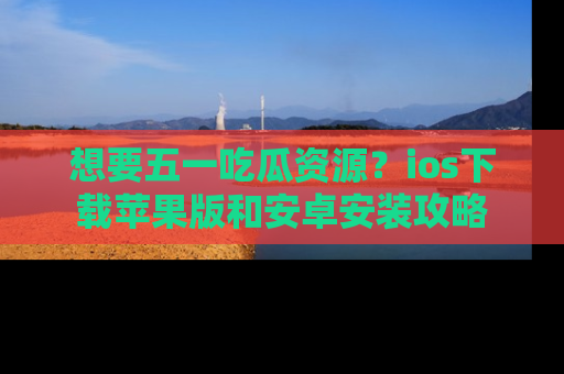 想要五一吃瓜资源？ios下载苹果版和安卓安装攻略