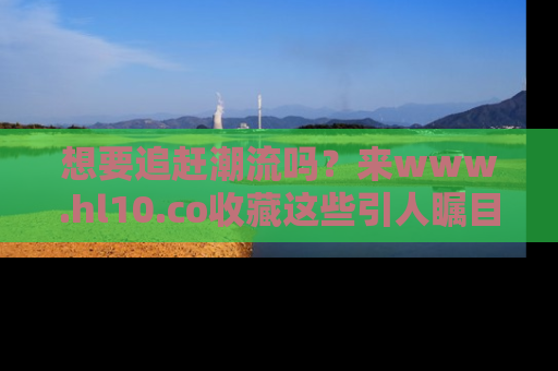 想要追赶潮流吗？来www.hl10.co收藏这些引人瞩目的新闻瞬间吧！