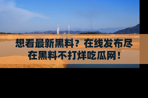 想看最新黑料？在线发布尽在黑料不打烊吃瓜网！