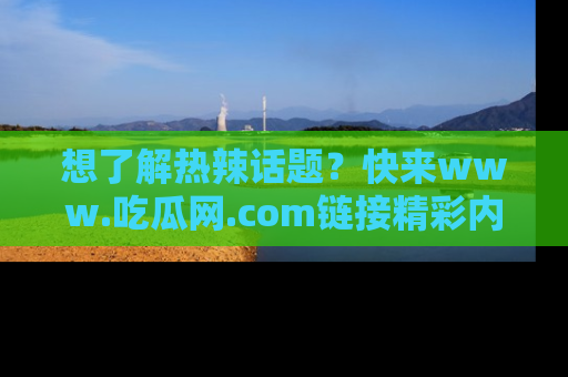 想了解热辣话题？快来www.吃瓜网.com链接精彩内容！