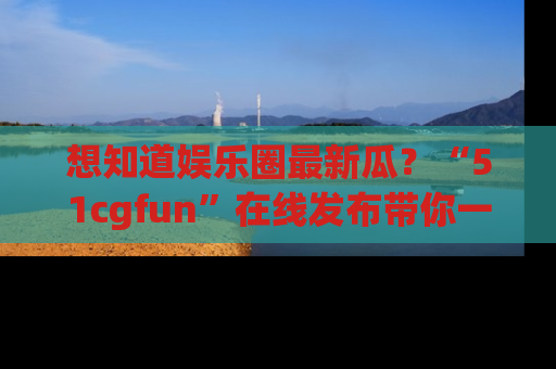 想知道娱乐圈最新瓜？“51cgfun”在线发布带你一探究竟！
