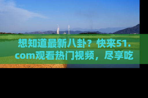 想知道最新八卦？快来51.com观看热门视频，尽享吃瓜乐趣！