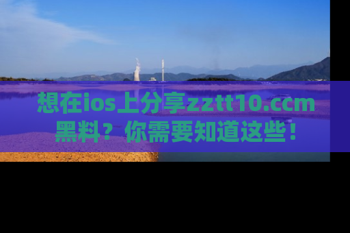 想在ios上分享zztt10.ccm黑料？你需要知道这些！