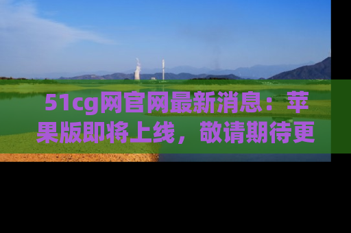 51cg网官网最新消息:苹果版即将上线,敬请期待更多吃瓜内容!