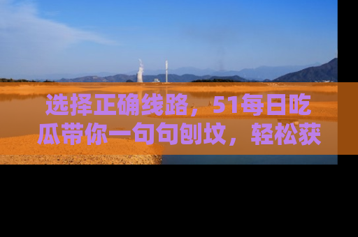 选择正确线路，51每日吃瓜带你一句句刨坟，轻松获取娱乐新资讯