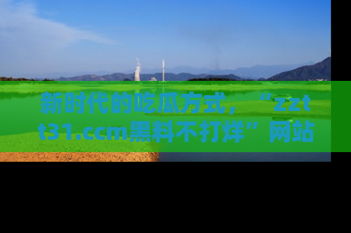 新时代的吃瓜方式,“zztt31.ccm黑料不打烊”网站为iOS用户带来惊喜