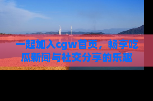 一起加入cgw首页，畅享吃瓜新闻与社交分享的乐趣