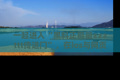 一起进入“黑料正能量zzzttt传送门”，在ios与网页中享受热辣资讯的快乐吧！