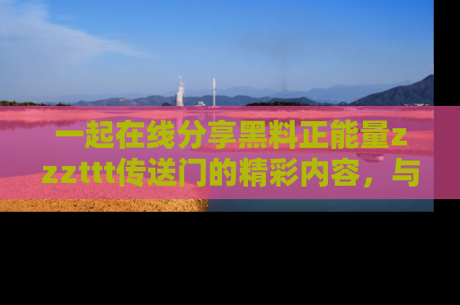 一起在线分享黑料正能量zzzttt传送门的精彩内容，与朋友互动！