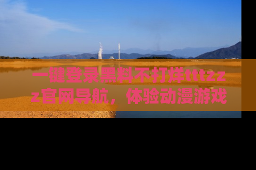 一键登录黑料不打烊tttzzz官网导航，体验动漫游戏风格黑料盛宴