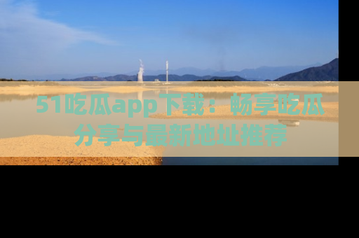 51吃瓜app下载:畅享吃瓜分享与最新地址推荐