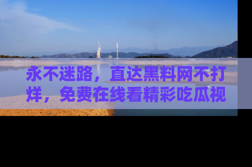 永不迷路，直达黑料网不打烊，免费在线看精彩吃瓜视频！
