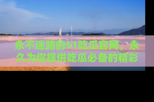 永不迷路的51吃瓜官网，永久为你提供吃瓜必备的精彩资讯