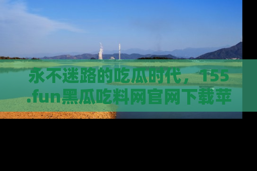 永不迷路的吃瓜时代，155.fun黑瓜吃料网官网下载苹果版陪你同行！