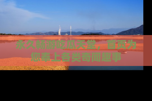 永久畅游吃瓜天堂，首页为您奉上各类奇闻趣事