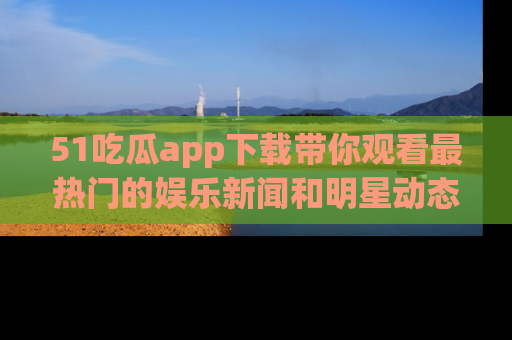51吃瓜app下载带你观看最热门的娱乐新闻和明星动态