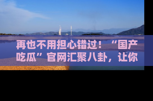 再也不用担心错过！“国产吃瓜”官网汇聚八卦，让你随时随地吃瓜。