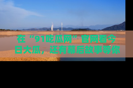 在“91吃瓜网”官网看今日大瓜，还有幕后故事等你来挖掘！