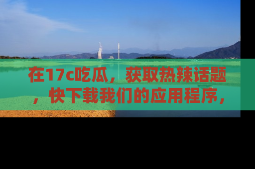 在17c吃瓜，获取热辣话题，快下载我们的应用程序，地址轻松找到！