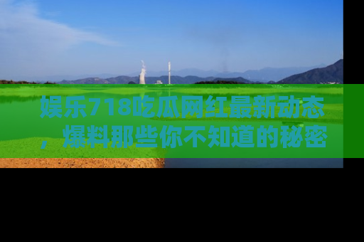 娱乐718吃瓜网红最新动态，爆料那些你不知道的秘密！