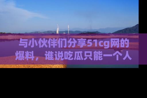 与小伙伴们分享51cg网的爆料，谁说吃瓜只能一个人？