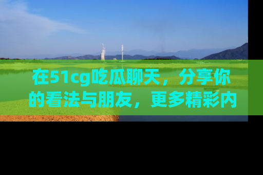 在51cg吃瓜聊天，分享你的看法与朋友，更多精彩内容请浏览网址www.51cg.com！